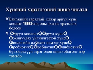 Хүнсний   хэрэглээний   шинэ   чиглэл Байгалийн   гаралтай ,  цэвэр   ариун   хүнс   хоолыг  1990- иэд   оны   эхнээс   эрхэмлэх   болсон “ Эрүүл   хоололт ”, “ эрүүл   хүнс ”, “ зохицуулах   үйлчилгээтэй   хүнс ”, “ биологийн   ид ý вхит   нэмэлт   хүнс ”, “ пробиотик ”, “ пребиотик ”, “ синбиотик ”  бүтээгдэхүүн   зэрэг   олон   шинэ   ойлголт   нэр   томъёо   