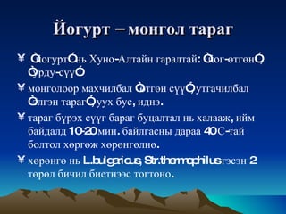 Йогурт  –  монгол   тараг “ йогурт ”  нь   Хуно - Алтайн   гаралтай : “ йог - өтгөн ”, “ урду - сүү ”  монголоор   махчилбал  “ өтгөн   сүү ”,  утгачилбал  “ элгэн   тараг ”,  уух   бус ,  иднэ .  тараг   бүрэх   сүүг   бараг   буцалтал   нь   халааж ,  ийм   байдалд  10-20  мин .  байлгасны   дараа  40  С - тай   болтол   хөргөж   хөрөнгөлнө .  хөрөнгө   нь  L.bulgaricus, Str.thermophilus  гэсэн  2  төрөл   бичил   биетнээс   тогтоно .  