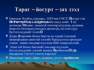 Тараг  –  йогурт  –  зах   зээл Европын Холбоо стандарт,  ОХУ - ын ГОСТ :  “йогурт гэж Str.thermophilus, L.bulgaricus-ийн амьд эсийг  1 мл дутамдаа 10   саяас   доошгүй тоогоор агуулсан, дулааны ямар нэг боловсруулалтанд өртөөгүй, эсгэлэн сүүн бүтээгдэхүүнийг хэлнэ”.  Дээрх 2 төрлийн бичил биетэн нь хүний гэдэсний микрофлорын ашигтай хэсгийг бүрдүүлэхэд оролцдог учраас  заавал амьдаар агуулсан байх шаардлагатай . Ашигтай бичил биетнийг амьдаар агуулсан бүтээгдэхүүнийг дэлхий дахинд “пробиотик” буþу амьдралыг тэтгэгч хэмээн нэрлэдэг Монголын   тараг ,  айраг ,  хоормог ,  цэгээ  -  пробиотик 