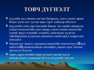 ТОВЧ   ДҮГНЭЛТ сүүлийн   үед   зөвхөн   магтан   бахархах ,  эсвэл   домог   яриаг   бодит   үнэн   мэт   тусган   авах   зэрэг   хийсвэр   ойлголт   нүүдлийн   соёл ,  иргэншлийн   баялаг   энэ   өвийн   шинжлэх   ухаан - технологийн   мөн   чанар ,  хэрэглээний   онцлогийг   хүний   эрүүл   мэндийг   дэмжих ,  хамгаалах   үүднээс   тайлбарласан   судалгаа ,  шинжилгээний   ажил   хоцрогдох   хандлага   Зөвхөн   нэг   жишээ   дурдахад   өнөөгийн   монголчууд  “ гэдэс   цайлгах ”  уламжлалаасаа   хөндийрч ,  махан   хүнс   хоолыг   эрхэмлэх   болсон   тараг ,  аарц   мэтийн   өдөр   дутмын   цагаан   идээг   импортлодог ,  гадаадын   бүтээгдэхүүнийг   шүтдэг 