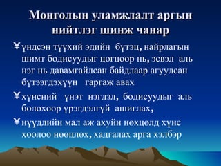 Монголын   уламжлалт   аргын   нийтлэг   шинж   чанар үндсэн   түүхий   эдийн   бүтэц ,  найрлагын   шимт   бодисуудыг   цогцоор   нь ,  эсвэл   аль   нэг   нь   давамгайлсан   байдлаар   агуулсан   бүтээгдэхүүн   гаргаж   авах   хүнсний   үнэт   нэгдэл ,  бодисуудыг   аль   болохоор   үрэгдэлгүй   ашиглах ,  нүүдлийн   мал   аж   ахуйн   нөхцөлд   хүнс   хоолоо   нөөцлөх ,  хадгалах   арга   хэлбэр 