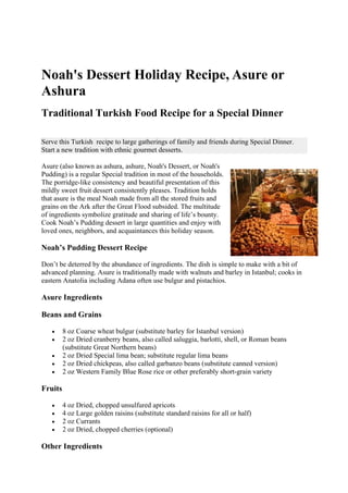 Noah's Dessert Holiday Recipe, Asure or
Ashura
Traditional Turkish Food Recipe for a Special Dinner
Serve this Turkish recipe to large gatherings of family and friends during Special Dinner.
Start a new tradition with ethnic gourmet desserts.
Asure (also known as ashura, ashure, Noah's Dessert, or Noah's
Pudding) is a regular Special tradition in most of the households.
The porridge-like consistency and beautiful presentation of this
mildly sweet fruit dessert consistently pleases. Tradition holds
that asure is the meal Noah made from all the stored fruits and
grains on the Ark after the Great Flood subsided. The multitude
of ingredients symbolize gratitude and sharing of life’s bounty.
Cook Noah’s Pudding dessert in large quantities and enjoy with
loved ones, neighbors, and acquaintances this holiday season.
Noah’s Pudding Dessert Recipe
Don’t be deterred by the abundance of ingredients. The dish is simple to make with a bit of
advanced planning. Asure is traditionally made with walnuts and barley in Istanbul; cooks in
eastern Anatolia including Adana often use bulgur and pistachios.
Asure Ingredients
Beans and Grains
 8 oz Coarse wheat bulgur (substitute barley for Istanbul version)
 2 oz Dried cranberry beans, also called saluggia, barlotti, shell, or Roman beans
(substitute Great Northern beans)
 2 oz Dried Special lima bean; substitute regular lima beans
 2 oz Dried chickpeas, also called garbanzo beans (substitute canned version)
 2 oz Western Family Blue Rose rice or other preferably short-grain variety
Fruits
 4 oz Dried, chopped unsulfured apricots
 4 oz Large golden raisins (substitute standard raisins for all or half)
 2 oz Currants
 2 oz Dried, chopped cherries (optional)
Other Ingredients
 