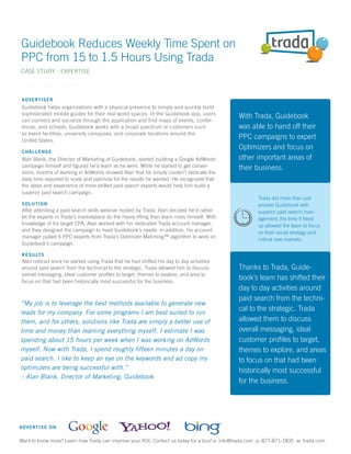 Guidebook Reduces Weekly Time Spent on
PPC from 15 to 1.5 Hours Using Trada
CASE STUDY - EXPERTISE



 A D VE RTISER
 Guidebook helps organizations with a physical presence to simply and quickly build
 sophisticated mobile guides for their real world spaces. In the Guidebook app, users
                                                                                              With Trada, Guidebook
 can connect and socialize through the application and find maps of events, confer-
 ences, and schools. Guidebook works with a broad spectrum of customers such                  was able to hand off their
 as event facilities, university campuses, and corporate locations around the
 United States.
                                                                                              PPC campaigns to expert
                                                                                              Optimizers and focus on
 C H A LL ENGE
 Alan Blank, the Director of Marketing of Guidebook, started building a Google AdWords        other important areas of
 campaign himself and ﬁgured he’d learn as he went. While he started to get conver-           their business.
 sions, months of working in AdWords showed Alan that he simply couldn’t dedicate the
 daily time required to scale and optimize for the results he wanted. He recognized that
 the ideas and experience of more skilled paid search experts would help him build a
 superior paid search campaign.
                                                                                                       Trada did more than just
 S O LU TION                                                                                           provide Guidebook with
 After attending a paid search skills webinar hosted by Trada, Alan decided he’d rather                superior paid search man-
 let the experts in Trada’s marketplace do the heavy lifting than learn more himself. With             agement; the time it freed
 knowledge of his target CPA, Alan worked with his dedicated Trada account manager,                    up allowed the team to focus
 and they designed the campaign to meet Guidebook’s needs. In addition, his account                    on their social strategy and
 manager pulled 6 PPC experts from Trada’s Optimizer Matching™ algorithm to work on
                                                                                                       critical new markets.
 Guidebook’s campaign.

 R E S ULTS
 Alan noticed once he started using Trada that he had shifted his day to day activities
 around paid search from the technical to the strategic. Trada allowed him to discuss         Thanks to Trada, Guide-
 overall messaging, ideal customer proﬁles to target, themes to explore, and area to
 focus on that had been historically most successful for the business.
                                                                                              book’s team has shifted their
                                                                                              day to day activities around
                                                                                              paid search from the techni-
“My job is to leverage the best methods available to generate new
leads for my company. For some programs I am best suited to run
                                                                                              cal to the strategic. Trada
them, and for others, solutions like Trada are simply a better use of                         allowed them to discuss
time and money than learning everything myself. I estimate I was                              overall messaging, ideal
spending about 15 hours per week when I was working on AdWords                                customer proﬁles to target,
myself. Now with Trada, I spend roughly ﬁfteen minutes a day on                               themes to explore, and areas
paid search. I like to keep an eye on the keywords and ad copy my                             to focus on that had been
optimizers are being successful with.”
                                                                                              historically most successful
– Alan Blank, Director of Marketing, Guidebook
                                                                                              for the business.




A D VE RTISE ON

Want to know more? Learn how Trada can improve your ROI. Contact us today for a tour! e: info@trada.com p: 877-871-1835 w: trada.com
 