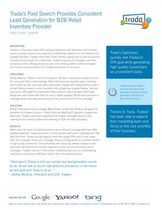 Trada’s Paid Search Provides Consistent
Lead Generation for B2B Retail
Inventory Provider
CASE STUDY - SERVICE



 A D VE RTISER
 Tradavo is a Colorado-based B2B company that works with distributors and manufac-
 turers to provide services and products to small format retailers for a cost-effective and   Trada’s Optimizers
 scalable operation. Tradavo drop ships to their retailers, giving them access to products    quickly met Tradavo’s
 normally not accessible on a small scale. Tradavo acquires and manages customers
 exclusively online, offering an easy-to-use online ordering platform where managers          CPA goal while generating
 can have access to inventory from multiple distributors in one place.                        high-quality conversions
                                                                                              on a consistent basis.
 C H A LL ENGE
 Bobby Martyna, Tradavo’s CEO and President, had been investing his limited time into
 the company’s SEO content strategy. While SEO produced qualiﬁed leads, it was too
 hard to grow quickly, especially when Bobby was charged with creating all the content                  Tradavo looks to Trada to
 himself. Bobby needed a more consistent and scalable way to grow Tradavo. Calculat-                    not only save them time,
 ing a basic CPA target for a web-based leads using his historical organic/SEO data,                    but also to provide the lead
 Bobby was able to work with Trada to build a highly targeted CPA-focused paid search                   generation necessary to
 campaign while drastically decreasing his time commitment to his the campaign.                         grow their business.

 S O LU TION
 Bobby’s dedicated account manager, Matt Hessler, worked with Bobby to set goals and
 guidelines for Tradavo’s account. Trada’s Optimizer Matching™ algorithm assigned ﬁve         Thanks to Trada, Tradavo
 Optimizers, (Trada’s paid search experts) to the Tradavo campaign based on their             has been able to expand
 experience and historical performance working on B2B and retail campaigns.
                                                                                              their marketing team and
 R E S ULTS                                                                                   focus on the core priorities
 Within days, the team of Trada Optimizers built an efﬁcient campaign with over 1000
                                                                                              of their business.
 targeted keywords. Tradavo launched a robust sizeable paid search campaign with little
 effort and time. Tradavo quickly began to meet their target CPA, and for over a year
 now, the campaigns Trada runs on Google, Yahoo and Bing deliver a consistent volume
 of high-quality conversions. The partnership with Trada has allowed Tradavo to save
 time while their Optimizers use their expertise to build out successful paid search
 campaigns. Tradavo now has a three-person marketing team and are contemplating
 new product and service offerings to add to their core delivery service.


“Paid search [Trada] is still our number one lead generation source
by far. As we look to launch new products and service in the future
we will work with Trada to do so.”
– Bobby Martyna, President and CEO, Tradavo




A D VE RTISE ON

Want to know more? Learn how Trada can improve your ROI. Contact us today for a tour! e: info@trada.com p: 877-871-1835 w: trada.com
 
