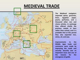 MEDIEVAL TRADE
The Medieval navigators
imported spices, groceries,
linen, Egyptian paper,
pearls, perfumes, and a
thousand other rare and
choice articles. In exchange
they offered chiefly the
precious metals in bars
rather than coined, and it is
probable that at this period
they also exported iron,
wines, oil, and wax.
Improvements to the
Middle Ages trade and
commerce were made by
improving the roads and
security. Security was an
important issue and one of
the reasons for the
emergence of guilds.
 
