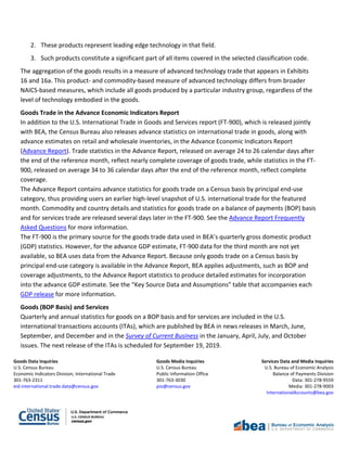 Goods Data Inquiries Goods Media Inquiries Services Data and Media Inquiries
U.S. Census Bureau U.S. Census Bureau U.S. Bureau of Economic Analysis
Economic Indicators Division, International Trade Public Information Office Balance of Payments Division
301-763-2311 301-763-3030 Data: 301-278-9559
eid.international.trade.data@census.gov pio@census.gov Media: 301-278-9003
InternationalAccounts@bea.gov
2. These products represent leading edge technology in that field.
3. Such products constitute a significant part of all items covered in the selected classification code.
The aggregation of the goods results in a measure of advanced technology trade that appears in Exhibits
16 and 16a. This product- and commodity-based measure of advanced technology differs from broader
NAICS-based measures, which include all goods produced by a particular industry group, regardless of the
level of technology embodied in the goods.
Goods Trade in the Advance Economic Indicators Report
In addition to the U.S. International Trade in Goods and Services report (FT-900), which is released jointly
with BEA, the Census Bureau also releases advance statistics on international trade in goods, along with
advance estimates on retail and wholesale inventories, in the Advance Economic Indicators Report
(Advance Report). Trade statistics in the Advance Report, released on average 24 to 26 calendar days after
the end of the reference month, reflect nearly complete coverage of goods trade, while statistics in the FT-
900, released on average 34 to 36 calendar days after the end of the reference month, reflect complete
coverage.
The Advance Report contains advance statistics for goods trade on a Census basis by principal end-use
category, thus providing users an earlier high-level snapshot of U.S. international trade for the featured
month. Commodity and country details and statistics for goods trade on a balance of payments (BOP) basis
and for services trade are released several days later in the FT-900. See the Advance Report Frequently
Asked Questions for more information.
The FT-900 is the primary source for the goods trade data used in BEA’s quarterly gross domestic product
(GDP) statistics. However, for the advance GDP estimate, FT-900 data for the third month are not yet
available, so BEA uses data from the Advance Report. Because only goods trade on a Census basis by
principal end-use category is available in the Advance Report, BEA applies adjustments, such as BOP and
coverage adjustments, to the Advance Report statistics to produce detailed estimates for incorporation
into the advance GDP estimate. See the “Key Source Data and Assumptions” table that accompanies each
GDP release for more information.
Goods (BOP Basis) and Services
Quarterly and annual statistics for goods on a BOP basis and for services are included in the U.S.
international transactions accounts (ITAs), which are published by BEA in news releases in March, June,
September, and December and in the Survey of Current Business in the January, April, July, and October
issues. The next release of the ITAs is scheduled for September 19, 2019.
 
