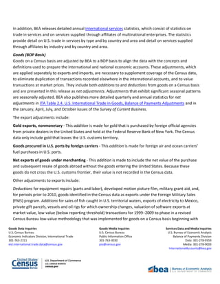 Goods Data Inquiries Goods Media Inquiries Services Data and Media Inquiries
U.S. Census Bureau U.S. Census Bureau U.S. Bureau of Economic Analysis
Economic Indicators Division, International Trade Public Information Office Balance of Payments Division
301-763-2311 301-763-3030 Data: 301-278-9559
eid.international.trade.data@census.gov pio@census.gov Media: 301-278-9003
InternationalAccounts@bea.gov
In addition, BEA releases detailed annual international services statistics, which consist of statistics on
trade in services and on services supplied through affiliates of multinational enterprises. The statistics
provide detail on U.S. trade in services by type and by country and area and detail on services supplied
through affiliates by industry and by country and area.
Goods (BOP Basis)
Goods on a Census basis are adjusted by BEA to a BOP basis to align the data with the concepts and
definitions used to prepare the international and national economic accounts. These adjustments, which
are applied separately to exports and imports, are necessary to supplement coverage of the Census data,
to eliminate duplication of transactions recorded elsewhere in the international accounts, and to value
transactions at market prices. They include both additions to and deductions from goods on a Census basis
and are presented in this release as net adjustments. Adjustments that exhibit significant seasonal patterns
are seasonally adjusted. BEA also publishes more detailed quarterly and annual statistics for net
adjustments in ITA Table 2.4. U.S. International Trade in Goods, Balance of Payments Adjustments and in
the January, April, July, and October issues of the Survey of Current Business.
The export adjustments include:
Gold exports, nonmonetary - This addition is made for gold that is purchased by foreign official agencies
from private dealers in the United States and held at the Federal Reserve Bank of New York. The Census
data only include gold that leaves the U.S. customs territory.
Goods procured in U.S. ports by foreign carriers - This addition is made for foreign air and ocean carriers’
fuel purchases in U.S. ports.
Net exports of goods under merchanting - This addition is made to include the net value of the purchase
and subsequent resale of goods abroad without the goods entering the United States. Because these
goods do not cross the U.S. customs frontier, their value is not recorded in the Census data.
Other adjustments to exports include:
Deductions for equipment repairs (parts and labor), developed motion picture film, military grant-aid, and,
for periods prior to 2010, goods identified in the Census data as exports under the Foreign Military Sales
(FMS) program. Additions for sales of fish caught in U.S. territorial waters, exports of electricity to Mexico,
private gift parcels, vessels and oil rigs for which ownership changes, valuation of software exports at
market value, low-value (below reporting threshold) transactions for 1999–2009 to phase in a revised
Census Bureau low-value methodology that was implemented for goods on a Census basis beginning with
 