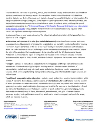 Goods Data Inquiries Goods Media Inquiries Services Data and Media Inquiries
U.S. Census Bureau U.S. Census Bureau U.S. Bureau of Economic Analysis
Economic Indicators Division, International Trade Public Information Office Balance of Payments Division
301-763-2311 301-763-3030 Data: 301-278-9559
eid.international.trade.data@census.gov pio@census.gov Media: 301-278-9003
InternationalAccounts@bea.gov
Services statistics are based on quarterly, annual, and benchmark surveys and information obtained from
monthly government and industry reports. For categories for which monthly data are not available,
monthly statistics are derived from quarterly statistics through temporal distribution, or interpolation. The
interpolation methodology used by BEA is the modified Denton proportional first difference method. This
method preserves the pattern of the monthly indicator series, if available, while satisfying the annual
aggregation constraints. See “An Empirical Review of Methods for Temporal Distribution and Interpolation
in the National Accounts” (May 2008) for more information. Services are seasonally adjusted when
statistically significant seasonal patterns are present.
Services are shown in nine broad categories. The following is a brief description of the types of services
included in each category:
Maintenance and repair services n.i.e. (not included elsewhere) - Consists of maintenance and repair
services performed by residents of one country on goods that are owned by residents of another country.
The repairs may be performed at the site of the repair facility or elsewhere. Excludes such services in
which the cost is included in the price of the goods and is not billed separately or is declared as a part of
the price of the goods on the import or export declaration filed with the U.S. Customs and Border
Protection. Maintenance and repair of computers are included under computer services, and some
maintenance and repair of ships, aircraft, and other transport equipment are included under transport
services.
Transport - Consists of transactions associated with moving people and freight from one location to
another and includes related supporting and auxiliary services. Transport covers all modes of
transportation, including air, sea, rail, road, space, and pipeline. Postal and courier services and port
services, which cover cargo handling, storage and warehousing, and other related transport services, are
also included.
Travel (for all purposes including education) - Includes goods and services acquired by nonresidents while
abroad. A traveler is defined as a person who stays, or intends to stay, for less than one year in a country
of which he or she is not a resident or as a nonresident whose purpose is to obtain education or medical
treatment, no matter how long the stay. Purchases can be either for own use or for gifts to others. Travel
is a transactor-based component that covers a variety of goods and services, primarily lodging, meals,
transportation in the country of travel, amusement, entertainment, and gifts. Travel excludes air
passenger services for travel between countries, which are included in transport, and goods for resale,
which are included in goods.
 