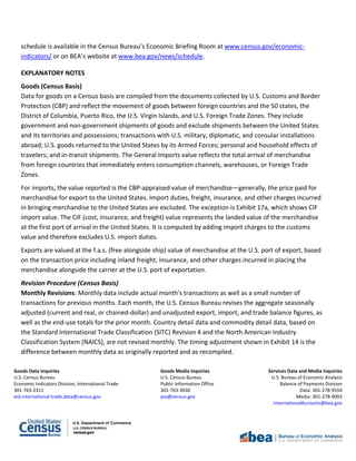 Goods Data Inquiries Goods Media Inquiries Services Data and Media Inquiries
U.S. Census Bureau U.S. Census Bureau U.S. Bureau of Economic Analysis
Economic Indicators Division, International Trade Public Information Office Balance of Payments Division
301-763-2311 301-763-3030 Data: 301-278-9559
eid.international.trade.data@census.gov pio@census.gov Media: 301-278-9003
InternationalAccounts@bea.gov
schedule is available in the Census Bureau’s Economic Briefing Room at www.census.gov/economic-
indicators/ or on BEA’s website at www.bea.gov/news/schedule.
EXPLANATORY NOTES
Goods (Census Basis)
Data for goods on a Census basis are compiled from the documents collected by U.S. Customs and Border
Protection (CBP) and reflect the movement of goods between foreign countries and the 50 states, the
District of Columbia, Puerto Rico, the U.S. Virgin Islands, and U.S. Foreign Trade Zones. They include
government and non-government shipments of goods and exclude shipments between the United States
and its territories and possessions; transactions with U.S. military, diplomatic, and consular installations
abroad; U.S. goods returned to the United States by its Armed Forces; personal and household effects of
travelers; and in-transit shipments. The General Imports value reflects the total arrival of merchandise
from foreign countries that immediately enters consumption channels, warehouses, or Foreign Trade
Zones.
For imports, the value reported is the CBP-appraised value of merchandise—generally, the price paid for
merchandise for export to the United States. Import duties, freight, insurance, and other charges incurred
in bringing merchandise to the United States are excluded. The exception is Exhibit 17a, which shows CIF
import value. The CIF (cost, insurance, and freight) value represents the landed value of the merchandise
at the first port of arrival in the United States. It is computed by adding import charges to the customs
value and therefore excludes U.S. import duties.
Exports are valued at the f.a.s. (free alongside ship) value of merchandise at the U.S. port of export, based
on the transaction price including inland freight, insurance, and other charges incurred in placing the
merchandise alongside the carrier at the U.S. port of exportation.
Revision Procedure (Census Basis)
Monthly Revisions: Monthly data include actual month's transactions as well as a small number of
transactions for previous months. Each month, the U.S. Census Bureau revises the aggregate seasonally
adjusted (current and real, or chained-dollar) and unadjusted export, import, and trade balance figures, as
well as the end-use totals for the prior month. Country detail data and commodity detail data, based on
the Standard International Trade Classification (SITC) Revision 4 and the North American Industry
Classification System (NAICS), are not revised monthly. The timing adjustment shown in Exhibit 14 is the
difference between monthly data as originally reported and as recompiled.
 
