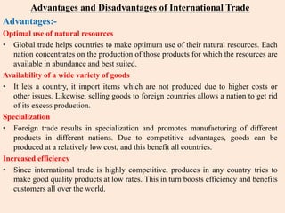 Advantages and Disadvantages of International Trade
Advantages:-
Optimal use of natural resources
• Global trade helps countries to make optimum use of their natural resources. Each
nation concentrates on the production of those products for which the resources are
available in abundance and best suited.
Availability of a wide variety of goods
• It lets a country, it import items which are not produced due to higher costs or
other issues. Likewise, selling goods to foreign countries allows a nation to get rid
of its excess production.
Specialization
• Foreign trade results in specialization and promotes manufacturing of different
products in different nations. Due to competitive advantages, goods can be
produced at a relatively low cost, and this benefit all countries.
Increased efficiency
• Since international trade is highly competitive, produces in any country tries to
make good quality products at low rates. This in turn boosts efficiency and benefits
customers all over the world.
 