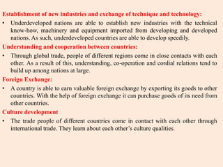 Establishment of new industries and exchange of technique and technology:
• Underdeveloped nations are able to establish new industries with the technical
know-how, machinery and equipment imported from developing and developed
nations. As such, underdeveloped countries are able to develop speedily.
Understanding and cooperation between countries:
• Through global trade, people of different regions come in close contacts with each
other. As a result of this, understanding, co-operation and cordial relations tend to
build up among nations at large.
Foreign Exchange:
• A country is able to earn valuable foreign exchange by exporting its goods to other
countries. With the help of foreign exchange it can purchase goods of its need from
other countries.
Culture development
• The trade people of different countries come in contact with each other through
international trade. They learn about each other’s culture qualities.
 
