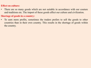 Effect on culture:
• There are so many goods which are not suitable in accordance with our couture
and traditions etc. The import of these goods affect our culture and civilization.
Shortage of goods in a country:
• To earn more profits, sometimes the traders prefers to sell the goods to other
countries than in their own country. This results in the shortage of goods within
the country.
 