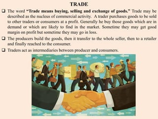 TRADE
 The word “Trade means buying, selling and exchange of goods.” Trade may be
described as the nucleus of commercial activity. A trader purchases goods to be sold
to other traders or consumers at a profit. Generally he buy those goods which are in
demand or which are likely to find in the market. Sometime they may get good
margin on profit but sometime they may go in loss.
 The producers build the goods, then it transfer to the whole seller, then to a retailer
and finally reached to the consumer.
 Traders act as intermediaries between producer and consumers.
 