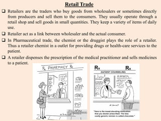 Retail Trade
 Retailers are the traders who buy goods from wholesalers or sometimes directly
from producers and sell them to the consumers. They usually operate through a
retail shop and sell goods in small quantities. They keep a variety of items of daily
use.
 Retailer act as a link between wholesaler and the actual consumer.
 In Pharmaceutical trade, the chemist or the druggist plays the role of a retailer.
Thus a retailer chemist in a outlet for providing drugs or health-care services to the
patient.
 A retailer dispenses the prescription of the medical practitioner and sells medicines
to a patient.
 