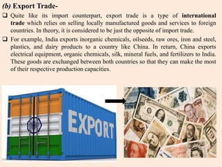 (b) Export Trade-
 Quite like its import counterpart, export trade is a type of international
trade which relies on selling locally manufactured goods and services to foreign
countries. In theory, it is considered to be just the opposite of import trade.
 For example, India exports inorganic chemicals, oilseeds, raw ores, iron and steel,
plastics, and dairy products to a country like China. In return, China exports
electrical equipment, organic chemicals, silk, mineral fuels, and fertilizers to India.
These goods are exchanged between both countries so that they can make the most
of their respective production capacities.
 