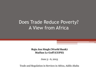 Does Trade Reduce Poverty?
A View from Africa
Raju Jan Singh (World Bank)
Maëlan Le Goff (CEPII)
June 5 - 6, 2013
Trade and Regulation in Services in Africa, Addis Ababa
 