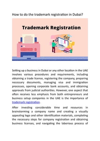 How to do the trademark registra on in Dubai?
Se ng up a business in Dubai or any other loca on in the UAE
involves various procedures and requirements, including
obtaining a trade license, registering the company, preparing
necessary documents, managing visa and immigra on
processes, opening corporate bank accounts, and obtaining
approvals from judicial authori es. However, one aspect that
o en receives less emphasis from both entrepreneurs and
business setup companies in the UAE is the importance of
trademark registra on.
A er inves ng considerable me and resources in
brainstorming a company name and crea ng a visually
appealing logo and other iden ﬁca on materials, comple ng
the necessary steps for company registra on and obtaining
business licenses, and naviga ng the laborious process of
 