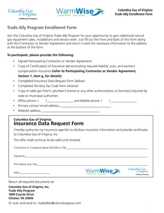 1
Trade Ally Program Enrollment Form
Join the Columbia Gas of Virginia Trade Ally Program for your opportunity to gain additional natural
gas equipment sales, installations and service work. Just ﬁll out the front and back of this form along
with the Contractor or Vendor Agreement and return it with the necessary information to the address
at the bottom of the form.
To participate, please provide the following:
Signed Participating Contractor or Vendor Agreement
Copy of Certiﬁcate(s) of Insurance demonstrating required liability, auto, and workers’
compensation insurance (refer to Participating Contractor or Vendor Agreement,
Section 1, item g, for details)
Completed Insurance Data Request form (below)
Completed Territory Zip Code form (reverse)
Copy of valid gas ﬁtter’s, plumber’s license or any other authorizations or license(s) required by
state or municipal authorities
Ofﬁce phone: ( ) ________________ and Mobile phone: ( ) ________________
Primary contact email address:________________________________
Website address:____________________________________
Columbia Gas of Virginia
Trade Ally Enrollment Form
Columbia Gas of Virginia
Insurance Data Request Form
I hereby authorize my insurance agent(s) to disclose insurance information and provide certiﬁcates
to Columbia Gas of Virginia, Inc.
The offer shall continue to be valid until revoked.
Contractor or Company Name Fed ID# or SS#_____________________________________________________________
Signature____________________________________________________________________________________________
Print Name and Title___________________________________________________________________________________
Date_______________________
Return all required documents to:
Columbia Gas of Virginia, Inc.
Trade Ally Program
1809 Coyote Drive
Chester, VA 23836
Or scan and send to: tradeallies@columbiagasva.com
 