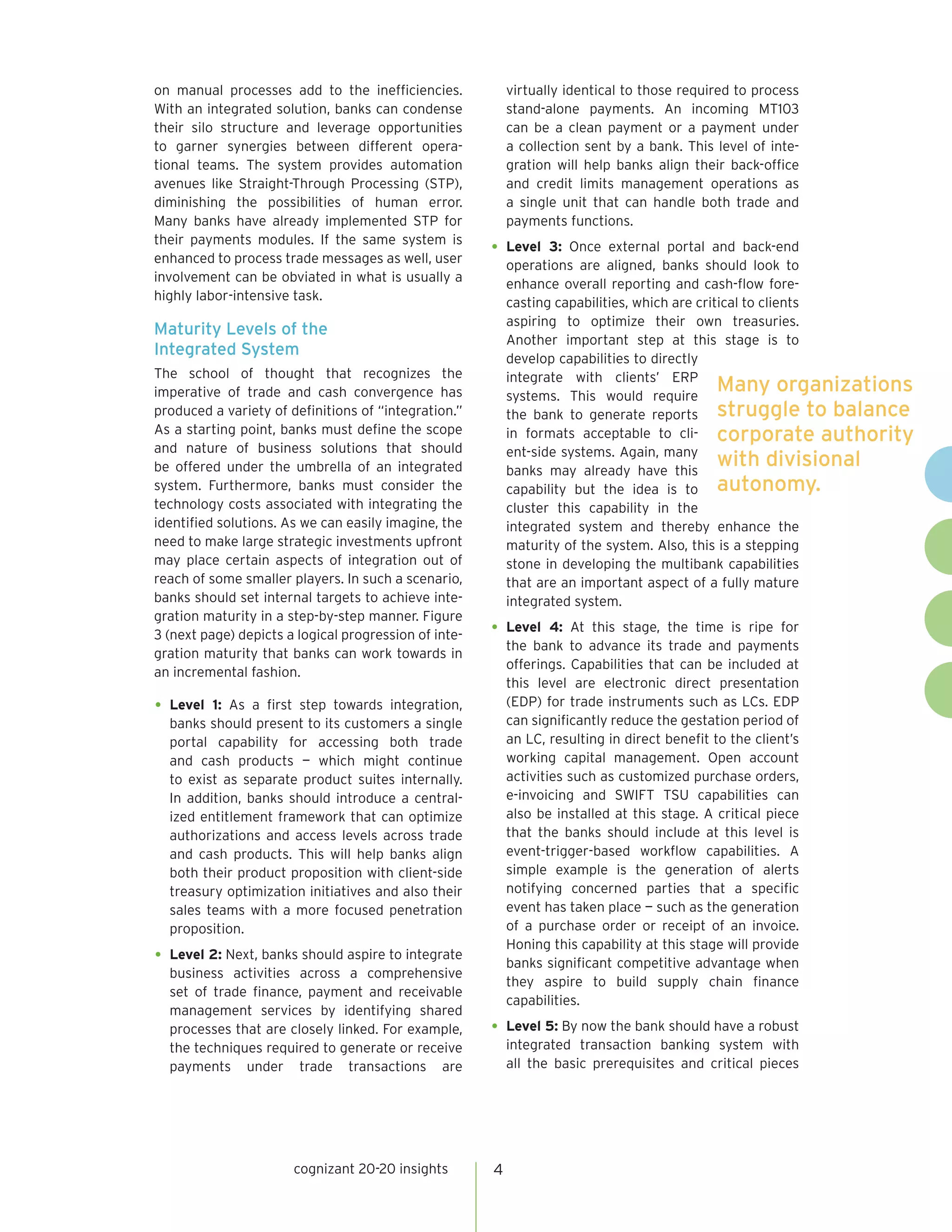 on manual processes add to the inefficiencies.             virtually identical to those required to process
With an integrated solution, banks can condense            stand-alone payments. An incoming MT103
their silo structure and leverage opportunities            can be a clean payment or a payment under
to garner synergies between different opera-               a collection sent by a bank. This level of inte-
tional teams. The system provides automation               gration will help banks align their back-office
avenues like Straight-Through Processing (STP),            and credit limits management operations as
diminishing the possibilities of human error.              a single unit that can handle both trade and
Many banks have already implemented STP for                payments functions.
their payments modules. If the same system is
enhanced to process trade messages as well, user
                                                       •	 Level   3: Once external portal and back-end
                                                           operations are aligned, banks should look to
involvement can be obviated in what is usually a           enhance overall reporting and cash-flow fore-
highly labor-intensive task.                               casting capabilities, which are critical to clients
                                                           aspiring to optimize their own treasuries.
Maturity Levels of the
                                                           Another important step at this stage is to
Integrated System                                          develop capabilities to directly
The school of thought that recognizes the                  integrate with clients’ ERP
imperative of trade and cash convergence has               systems. This would require
                                                                                               Many organizations
produced a variety of definitions of “integration.”        the bank to generate reports struggle to balance
As a starting point, banks must define the scope           in formats acceptable to cli- corporate authority
and nature of business solutions that should               ent-side systems. Again, many
be offered under the umbrella of an integrated             banks may already have this
                                                                                               with divisional
system. Furthermore, banks must consider the               capability but the idea is to autonomy.
technology costs associated with integrating the           cluster this capability in the
identified solutions. As we can easily imagine, the        integrated system and thereby enhance the
need to make large strategic investments upfront           maturity of the system. Also, this is a stepping
may place certain aspects of integration out of            stone in developing the multibank capabilities
reach of some smaller players. In such a scenario,         that are an important aspect of a fully mature
banks should set internal targets to achieve inte-         integrated system.
gration maturity in a step-by-step manner. Figure
3 (next page) depicts a logical progression of inte-   •	 Level    4: At this stage, the time is ripe for
                                                           the bank to advance its trade and payments
gration maturity that banks can work towards in
                                                           offerings. Capabilities that can be included at
an incremental fashion.
                                                           this level are electronic direct presentation
•	 Level 1: As a first step towards integration,           (EDP) for trade instruments such as LCs. EDP
  banks should present to its customers a single           can significantly reduce the gestation period of
  portal capability for accessing both trade               an LC, resulting in direct benefit to the client’s
  and cash products — which might continue                 working capital management. Open account
  to exist as separate product suites internally.          activities such as customized purchase orders,
  In addition, banks should introduce a central-           e-invoicing and SWIFT TSU capabilities can
  ized entitlement framework that can optimize             also be installed at this stage. A critical piece
  authorizations and access levels across trade            that the banks should include at this level is
  and cash products. This will help banks align            event-trigger-based workflow capabilities. A
  both their product proposition with client-side          simple example is the generation of alerts
  treasury optimization initiatives and also their         notifying concerned parties that a specific
  sales teams with a more focused penetration              event has taken place — such as the generation
  proposition.                                             of a purchase order or receipt of an invoice.
                                                           Honing this capability at this stage will provide
•	 Level 2: Next, banks should aspire to integrate         banks significant competitive advantage when
  business activities across a comprehensive
                                                           they aspire to build supply chain finance
  set of trade finance, payment and receivable
                                                           capabilities.
  management services by identifying shared
  processes that are closely linked. For example,      •	 Level 5: By now the bank should have a robust
  the techniques required to generate or receive           integrated transaction banking system with
  payments under trade transactions are                    all the basic prerequisites and critical pieces




                       cognizant 20-20 insights        4
 