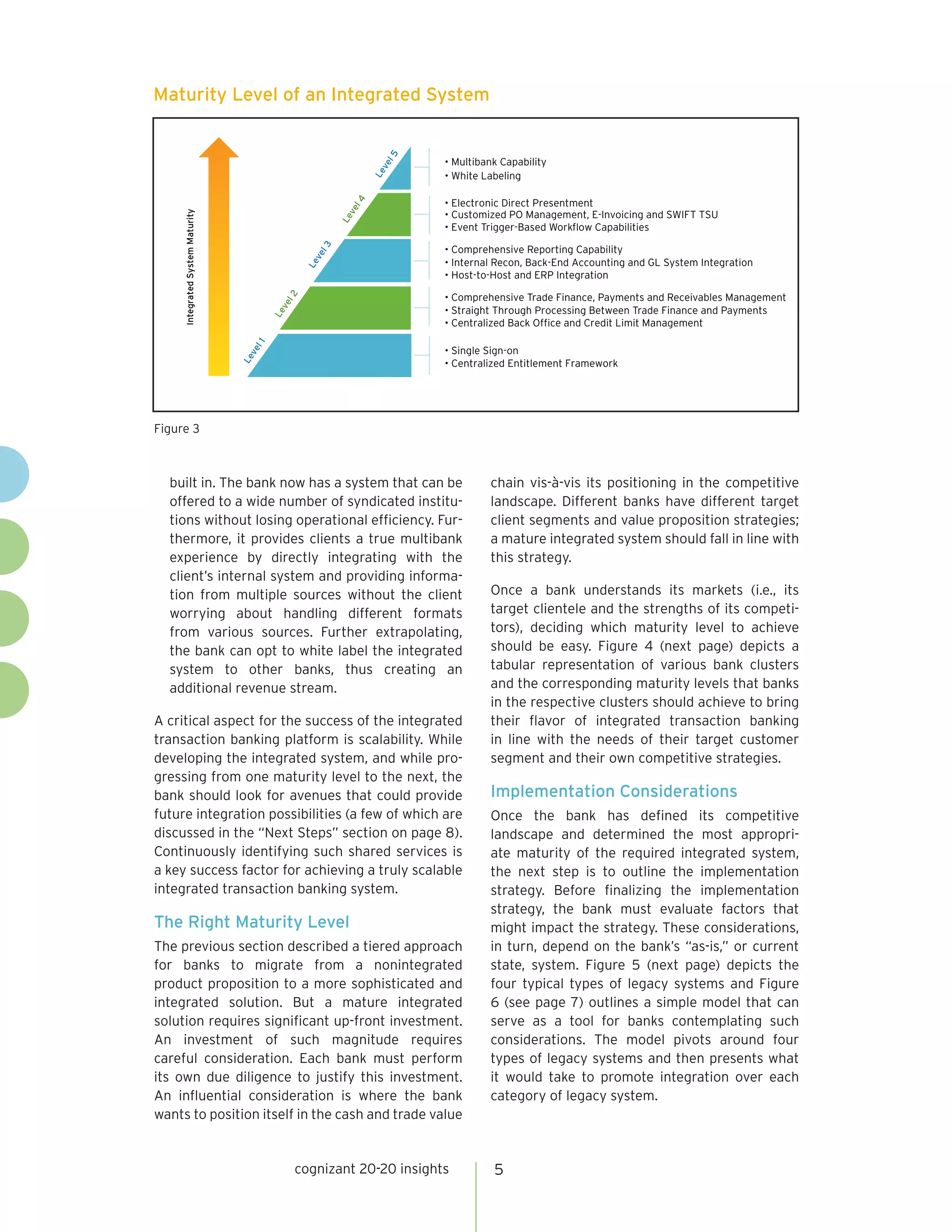 Maturity Level of an Integrated System




                                                            l5
                                                                    • Multibank Capability




                                                           ve
                                                           Le
                                                                    • White Labeling

                                                                    • Electronic Direct Presentment




                                                      l4
                                                     ve
                                                                    • Customized PO Management, E-Invoicing and SWIFT TSU
     Integrated System Maturity




                                                     Le
                                                                    • Event Trigger-Based Workflow Capabilities




                                                l3
                                                                    • Comprehensive Reporting Capability




                                               ve
                                                                    • Internal Recon, Back-End Accounting and GL System Integration



                                              Le
                                                                    • Host-to-Host and ERP Integration

                                                                    • Comprehensive Trade Finance, Payments and Receivables Management
                                         l2
                                        ve


                                                                    • Straight Through Processing Between Trade Finance and Payments
                                        Le




                                                                    • Centralized Back Office and Credit Limit Management
                                   l1




                                                                    • Single Sign-on
                                  ve
                                  Le




                                                                    • Centralized Entitlement Framework




Figure 3



  built in. The bank now has a system that can be                            chain vis-à-vis its positioning in the competitive
  offered to a wide number of syndicated institu-                            landscape. Different banks have different target
  tions without losing operational efficiency. Fur-                          client segments and value proposition strategies;
  thermore, it provides clients a true multibank                             a mature integrated system should fall in line with
  experience by directly integrating with the                                this strategy.
  client’s internal system and providing informa-
  tion from multiple sources without the client                              Once a bank understands its markets (i.e., its
  worrying about handling different formats                                  target clientele and the strengths of its competi-
  from various sources. Further extrapolating,                               tors), deciding which maturity level to achieve
  the bank can opt to white label the integrated                             should be easy. Figure 4 (next page) depicts a
  system to other banks, thus creating an                                    tabular representation of various bank clusters
  additional revenue stream.                                                 and the corresponding maturity levels that banks
                                                                             in the respective clusters should achieve to bring
A critical aspect for the success of the integrated                          their flavor of integrated transaction banking
transaction banking platform is scalability. While                           in line with the needs of their target customer
developing the integrated system, and while pro-                             segment and their own competitive strategies.
gressing from one maturity level to the next, the
bank should look for avenues that could provide                              Implementation Considerations
future integration possibilities (a few of which are                         Once the bank has defined its competitive
discussed in the “Next Steps” section on page 8).                            landscape and determined the most appropri-
Continuously identifying such shared services is                             ate maturity of the required integrated system,
a key success factor for achieving a truly scalable                          the next step is to outline the implementation
integrated transaction banking system.                                       strategy. Before finalizing the implementation
                                                                             strategy, the bank must evaluate factors that
The Right Maturity Level                                                     might impact the strategy. These considerations,
The previous section described a tiered approach                             in turn, depend on the bank’s “as-is,” or current
for banks to migrate from a nonintegrated                                    state, system. Figure 5 (next page) depicts the
product proposition to a more sophisticated and                              four typical types of legacy systems and Figure
integrated solution. But a mature integrated                                 6 (see page 7) outlines a simple model that can
solution requires significant up-front investment.                           serve as a tool for banks contemplating such
An investment of such magnitude requires                                     considerations. The model pivots around four
careful consideration. Each bank must perform                                types of legacy systems and then presents what
its own due diligence to justify this investment.                            it would take to promote integration over each
An influential consideration is where the bank                               category of legacy system.
wants to position itself in the cash and trade value


                                             cognizant 20-20 insights         5
 