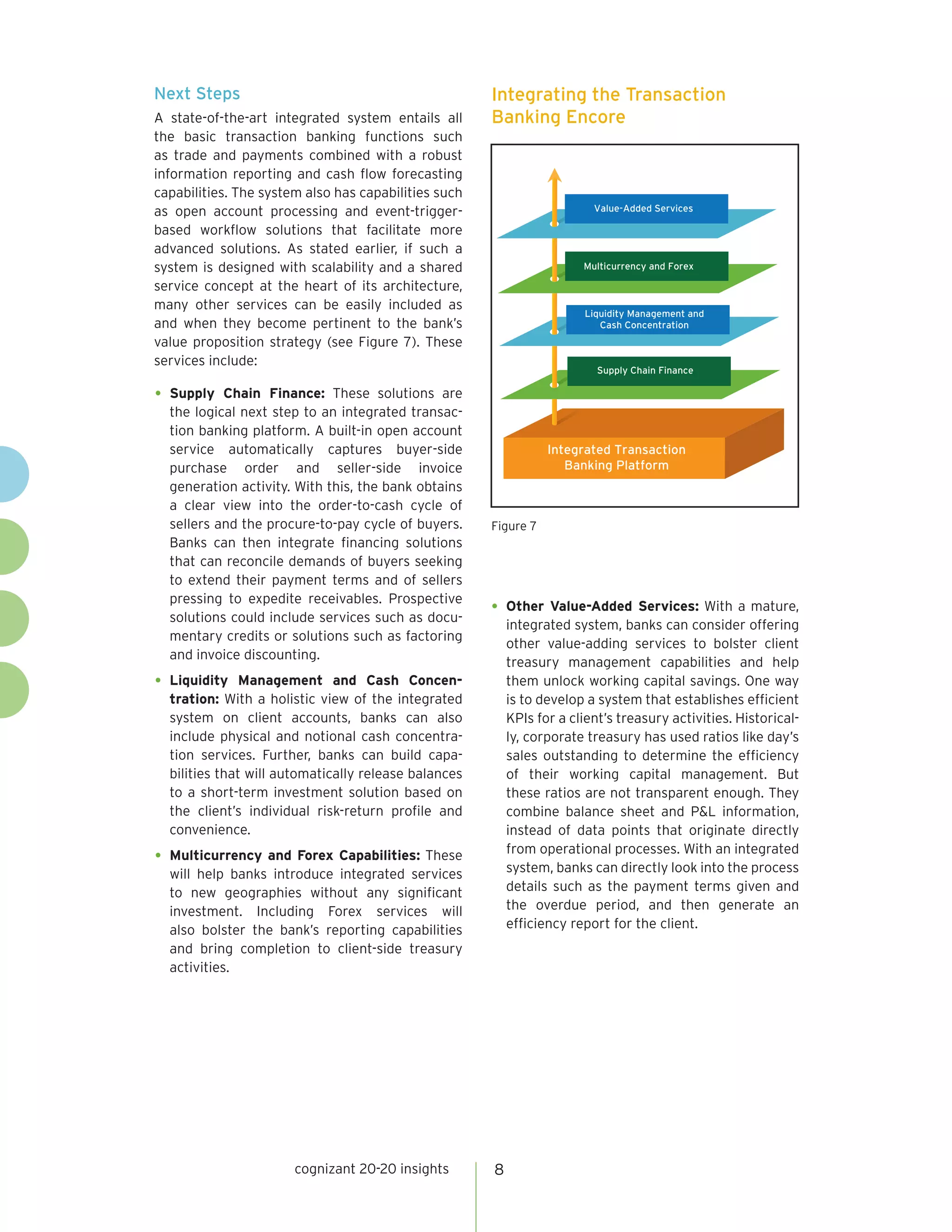 Next Steps                                            Integrating the Transaction
A state-of-the-art integrated system entails all      Banking Encore
the basic transaction banking functions such
as trade and payments combined with a robust
information reporting and cash flow forecasting
capabilities. The system also has capabilities such
as open account processing and event-trigger-                            Value-Added Services

based workflow solutions that facilitate more
advanced solutions. As stated earlier, if such a
system is designed with scalability and a shared                       Multicurrency and Forex

service concept at the heart of its architecture,
many other services can be easily included as
                                                                       Liquidity Management and
and when they become pertinent to the bank’s                              Cash Concentration
value proposition strategy (see Figure 7). These
services include:
                                                                          Supply Chain Finance

•	 Supply Chain Finance: These solutions are
   the logical next step to an integrated transac-
   tion banking platform. A built-in open account
   service automatically captures buyer-side                     Integrated Transaction
   purchase order and seller-side invoice                           Banking Platform
   generation activity. With this, the bank obtains
   a clear view into the order-to-cash cycle of
   sellers and the procure-to-pay cycle of buyers.    Figure 7
   Banks can then integrate financing solutions
   that can reconcile demands of buyers seeking
   to extend their payment terms and of sellers
   pressing to expedite receivables. Prospective
   solutions could include services such as docu-
                                                      •	 Other Value-Added Services: With a mature,
                                                          integrated system, banks can consider offering
   mentary credits or solutions such as factoring
                                                          other value-adding services to bolster client
   and invoice discounting.
                                                          treasury management capabilities and help
•	 Liquidity   Management and Cash Concen-                them unlock working capital savings. One way
  tration: With a holistic view of the integrated         is to develop a system that establishes efficient
  system on client accounts, banks can also               KPIs for a client’s treasury activities. Historical-
  include physical and notional cash concentra-           ly, corporate treasury has used ratios like day’s
  tion services. Further, banks can build capa-           sales outstanding to determine the efficiency
  bilities that will automatically release balances       of their working capital management. But
  to a short-term investment solution based on            these ratios are not transparent enough. They
  the client’s individual risk-return profile and         combine balance sheet and P&L information,
  convenience.                                            instead of data points that originate directly
                                                          from operational processes. With an integrated
•	 Multicurrency and Forex Capabilities: These            system, banks can directly look into the process
  will help banks introduce integrated services
  to new geographies without any significant              details such as the payment terms given and
  investment. Including Forex services will               the overdue period, and then generate an
  also bolster the bank’s reporting capabilities          efficiency report for the client.
  and bring completion to client-side treasury
  activities.




                       cognizant 20-20 insights       8
 