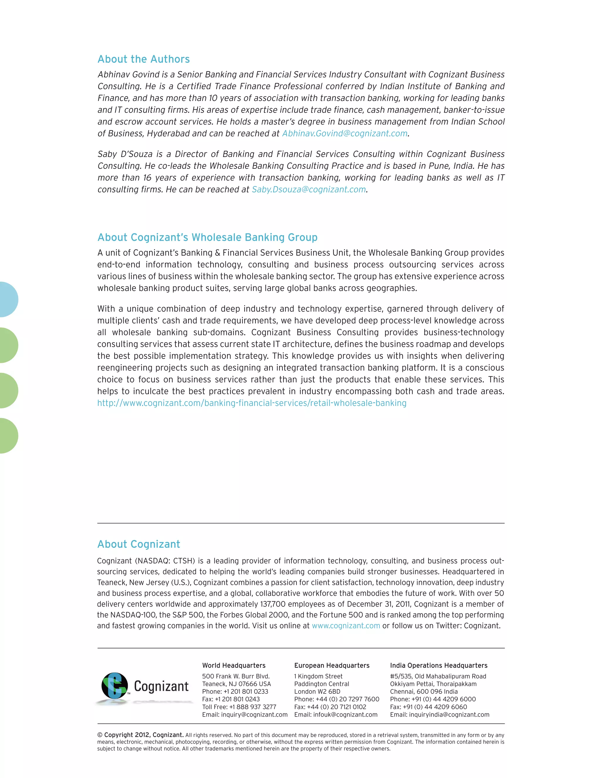 About the Authors
Abhinav Govind is a Senior Banking and Financial Services Industry Consultant with Cognizant Business
Consulting. He is a Certified Trade Finance Professional conferred by Indian Institute of Banking and
Finance, and has more than 10 years of association with transaction banking, working for leading banks
and IT consulting firms. His areas of expertise include trade finance, cash management, banker-to-issue
and escrow account services. He holds a master’s degree in business management from Indian School
of Business, Hyderabad and can be reached at Abhinav.Govind@cognizant.com.

Saby D’Souza is a Director of Banking and Financial Services Consulting within Cognizant Business
Consulting. He co-leads the Wholesale Banking Consulting Practice and is based in Pune, India. He has
more than 16 years of experience with transaction banking, working for leading banks as well as IT
consulting firms. He can be reached at Saby.Dsouza@cognizant.com.




About Cognizant’s Wholesale Banking Group
A unit of Cognizant’s Banking & Financial Services Business Unit, the Wholesale Banking Group provides
end-to-end information technology, consulting and business process outsourcing services across
various lines of business within the wholesale banking sector. The group has extensive experience across
wholesale banking product suites, serving large global banks across geographies.

With a unique combination of deep industry and technology expertise, garnered through delivery of
multiple clients’ cash and trade requirements, we have developed deep process-level knowledge across
all wholesale banking sub-domains. Cognizant Business Consulting provides business-technology
consulting services that assess current state IT architecture, defines the business roadmap and develops
the best possible implementation strategy. This knowledge provides us with insights when delivering
reengineering projects such as designing an integrated transaction banking platform. It is a conscious
choice to focus on business services rather than just the products that enable these services. This
helps to inculcate the best practices prevalent in industry encompassing both cash and trade areas.
http://www.cognizant.com/banking-financial-services/retail-wholesale-banking




About Cognizant
Cognizant (NASDAQ: CTSH) is a leading provider of information technology, consulting, and business process out-
sourcing services, dedicated to helping the world’s leading companies build stronger businesses. Headquartered in
Teaneck, New Jersey (U.S.), Cognizant combines a passion for client satisfaction, technology innovation, deep industry
and business process expertise, and a global, collaborative workforce that embodies the future of work. With over 50
delivery centers worldwide and approximately 137,700 employees as of December 31, 2011, Cognizant is a member of
the NASDAQ-100, the S&P 500, the Forbes Global 2000, and the Fortune 500 and is ranked among the top performing
and fastest growing companies in the world. Visit us online at www.cognizant.com or follow us on Twitter: Cognizant.




                                         World Headquarters                  European Headquarters                 India Operations Headquarters
                                         500 Frank W. Burr Blvd.             1 Kingdom Street                      #5/535, Old Mahabalipuram Road
                                         Teaneck, NJ 07666 USA               Paddington Central                    Okkiyam Pettai, Thoraipakkam
                                         Phone: +1 201 801 0233              London W2 6BD                         Chennai, 600 096 India
                                         Fax: +1 201 801 0243                Phone: +44 (0) 20 7297 7600           Phone: +91 (0) 44 4209 6000
                                         Toll Free: +1 888 937 3277          Fax: +44 (0) 20 7121 0102             Fax: +91 (0) 44 4209 6060
                                         Email: inquiry@cognizant.com        Email: infouk@cognizant.com           Email: inquiryindia@cognizant.com


©
­­ Copyright 2012, Cognizant. All rights reserved. No part of this document may be reproduced, stored in a retrieval system, transmitted in any form or by any
means, electronic, mechanical, photocopying, recording, or otherwise, without the express written permission from Cognizant. The information contained herein is
subject to change without notice. All other trademarks mentioned herein are the property of their respective owners.
 