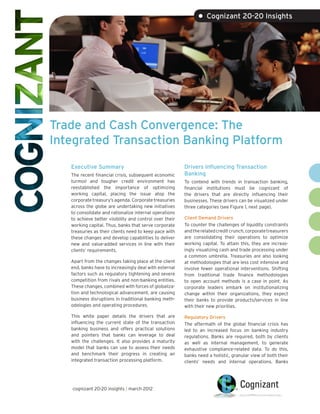 • Cognizant 20-20 Insights




Trade and Cash Convergence: The
Integrated Transaction Banking Platform
   Executive Summary                                     Drivers Influencing Transaction
   The recent financial crisis, subsequent economic      Banking
   turmoil and tougher credit environment has            To contend with trends in transaction banking,
   reestablished the importance of optimizing            financial institutions must be cognizant of
   working capital, placing the issue atop the           the drivers that are directly influencing their
   corporate treasury’s agenda. Corporate treasuries     businesses. These drivers can be visualized under
   across the globe are undertaking new initiatives      three categories (see Figure 1, next page).
   to consolidate and rationalize internal operations
   to achieve better visibility and control over their   Client Demand Drivers
   working capital. Thus, banks that serve corporate     To counter the challenges of liquidity constraints
   treasuries as their clients need to keep pace with    and the related credit crunch, corporate treasurers
   these changes and develop capabilities to deliver     are consolidating their operations to optimize
   new and value-added services in line with their       working capital. To attain this, they are increas-
   clients’ requirements.                                ingly visualizing cash and trade processing under
                                                         a common umbrella. Treasuries are also looking
   Apart from the changes taking place at the client     at methodologies that are less cost intensive and
   end, banks have to increasingly deal with external    involve fewer operational interventions. Shifting
   factors such as regulatory tightening and severe      from traditional trade finance methodologies
   competition from rivals and non-banking entities.     to open account methods is a case in point. As
   These changes, combined with forces of globaliza-     corporate leaders embark on institutionalizing
   tion and technological advancement, are causing       change within their organizations, they expect
   business disruptions in traditional banking meth-     their banks to provide products/services in line
   odologies and operating procedures.                   with their new priorities.

   This white paper details the drivers that are         Regulatory Drivers
   influencing the current state of the transaction      The aftermath of the global financial crisis has
   banking business and offers practical solutions       led to an increased focus on banking industry
   and pointers that banks can leverage to deal          regulations. Banks are required, both by clients
   with the challenges. It also provides a maturity      as well as internal management, to generate
   model that banks can use to assess their needs        exhaustive compliance-related data. To do this,
   and benchmark their progress in creating an           banks need a holistic, granular view of both their
   integrated transaction processing platform.           clients’ needs and internal operations. Banks




   cognizant 20-20 insights | march 2012
 