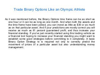 Trade Binary Options Like an Olympic Athlete
As it was mentioned before, the Binary Options time frame can be as short as
one hour or it can be as long as one month. And when both the assets and
the time frame have been picked, you can invest as little as $30 or as much
as on that particular asset. And if your predictions are mostly correct you will
receive as much as 81 percent guaranteed profit, and thus increase your
financial standing. If you've just recently started using this trading vehicle as
a financial tool hoping to increase your financial standing you might want to
establish some good strategies before committing to it completely. A basic
Binary Option Strategy to is required not only to correctly predict the
movement of prices of a particular asset but also understanding money
management.
 