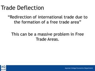 Trade Deflection
  “Redirection of international trade due to
     the formation of a free trade area”

   This can be a massive problem in Free
                Trade Areas.




                                Aquinas College Economics Department
 