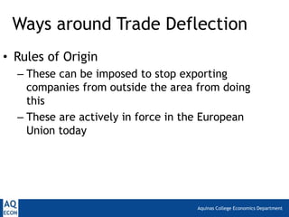 Ways around Trade Deflection
• Rules of Origin
  – These can be imposed to stop exporting
    companies from outside the area from doing
    this
  – These are actively in force in the European
    Union today




                                    Aquinas College Economics Department
 