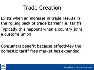 Trade Creation
Exists when an increase in trade results in
the rolling back of trade barrier i.e. tariffs
Typically this happens when a country joins
a customs union

Consumers benefit because effectivley the
domestic tariff free market has expanded


                                   Aquinas College Economics Department
 