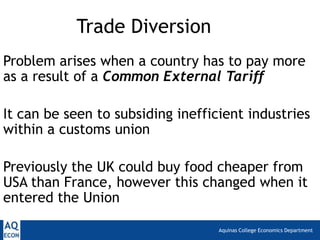 Trade Diversion
Problem arises when a country has to pay more
as a result of a Common External Tariff

It can be seen to subsiding inefficient industries
within a customs union

Previously the UK could buy food cheaper from
USA than France, however this changed when it
entered the Union

                                   Aquinas College Economics Department
 