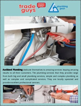  
Auckland Plumbing dedicate themselves to amazing services leaping amazing
results to all their customers. The plumbing services that they provide range
from both big and small plumbing services, simple and complex plumbing as
well as complex and complicated services. They are locally operated and
provide excellent professional services.
 