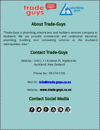 About Trade-Guys
“Trade-Guys is plumbing, electricians and builders services company in
Auckland. We are provide commercial and residential electrical,
plumbing, building and renovating services in the Auckland
metropolitan area.”
Contact Trade-Guys
Address : Unit I, 11 Echelon Pl, Highbrook,
Auckland, New Zealand
Phone No : 09 274 5720
Mail Id : info@trade-guys.co.nz
Website : www.trade-guys.co.nz
Contact Social Media
 