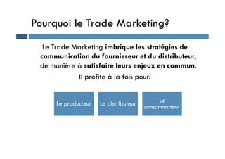 Pourquoi le Trade Marketing?
Le Trade Marketing imbrique les stratégies de
communication du fournisseur et du distributeur,
de manière à satisfaire leurs enjeux en commun.
Il profite à la fois pour:
Il profite à la fois pour:
Le producteur Le distributeur Le
consommateur
 
