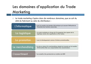 Les domaines d’application du Trade
Marketing
 Le trade marketing s'opère dans de nombreux domaines, que ce soit du
côté du fabricant ou celui du distributeur :
• avec le transfert de données informatiques qui assurent l'efficacité de
l'ensemble des fonctions concernées.
L'informatique
• le trade marketing se charge de l'arrangement des aspects de la
La logistique • le trade marketing se charge de l'arrangement des aspects de la
logistique comme une organisation en flux tendus.
La logistique
• avec le développement commun d'actions promotionnelles.
La promotion
• la mise en place d'un merchandising adapté est assurée par le transfert
d'informations liées aux comportements des consommateurs.
Le merchandising
• Les conseils et les partenariats en matière de MDD
L’assortiment
 