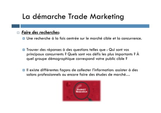 La démarche Trade Marketing
 Faire des recherches:
 Une recherche à la fois centrée sur le marché cible et la concurrence.
 Trouver des réponses à des questions telles que : Qui sont vos
principaux concurrents ? Quels sont vos défis les plus importants ? À
quel groupe démographique correspond votre public cible ?
quel groupe démographique correspond votre public cible ?
 Il existe différentes façons de collecter l’information: assister à des
salons professionnels ou encore faire des études de marché…
 