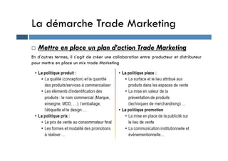La démarche Trade Marketing
 Mettre en place un plan d’action Trade Marketing
En d’autres termes, il s’agit de créer une collaboration entre producteur et distributeur
pour mettre en place un mix trade Marketing
 