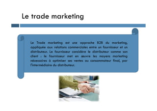 Le trade marketing
Le Trade marketing est une approche B2B du marketing,
appliquée aux relations commerciales entre un fournisseur et un
distributeur. Le fournisseur considère le distributeur comme son
client : le fournisseur met en œuvre les moyens marketing
client : le fournisseur met en œuvre les moyens marketing
nécessaires à optimiser ses ventes au consommateur final, par
l'intermédiaire du distributeur.
 