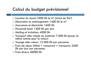 Calcul du budget prévisionnel
 Location du stand: 3500 Dh le m² (stand de 9m²)
 Décoration et aménagement: 1400 Dh le m²
 Assurances et électricité: 1600 Dh
 Personnel local: 1200 Dh par jour
 Mailing et invitation: 4000 Dh
 Mailing et invitation: 4000 Dh
 Transport aller simple du matériel: 7 000 Dh (payer la
même somme pour le retour)
 Voyage aller-retour: 15 000 Dh par personne.
 Frais de séjour (Hôtel + restaurant + transport): 3500
Dh par jour par personne.
 Frais divers: 40000 Dh
 