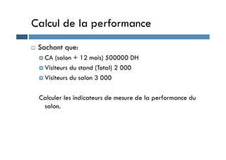 Calcul de la performance
 Sachant que:
 CA (salon + 12 mois) 500000 DH
 Visiteurs du stand (Total) 2 000
 Visiteurs du salon 3 000
 Visiteurs du salon 3 000
Calculer les indicateurs de mesure de la performance du
salon.
 