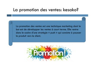 La promotion des ventes: kesako?
La promotion des ventes est une technique marketing dont le
but est de développer les ventes à court terme. Elle rentre
dans le cadre d’une stratégie « push » qui consiste à pousser
dans le cadre d’une stratégie « push » qui consiste à pousser
le produit vers le client.
 