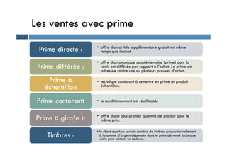 Les ventes avec prime
• offre d’un article supplémentaire gratuit en même
temps que l’achat.
Prime directe :
• offre d’un avantage supplémentaire (prime) dont la
remis est différée par rapport à l’achat. La prime est
adressée contre une ou plusieurs preuves d’achat.
Prime différée :
• technique consistant à remettre en prime un produit
Prime à • technique consistant à remettre en prime un produit
échantillon.
Prime à
échantillon
• le conditionnement est réutilisable
Prime contenant
• offre d’une plus grande quantité de produit pour le
même prix.
Prime « girafe »
• le client reçoit un certain nombre de timbres proportionnellement
à la somme d’argent dépensée dans le point de vente à chaque
visite pour obtenir un cadeau.
Timbres :
 