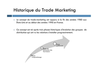 Historique du Trade Marketing
 Le concept de trade-marketing est apparu à la ﬁn des années 1980 aux
États-Unis et au début des années 1990 en France.
 Ce concept est né après trois phases historiques d’évolution des groupes de
distribution qui ont vu les relations s’installer progressivement.
Phase
d’apprentissage
Phase de
domination des
fournisseurs
Phase
conflictuelle
 