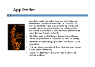 Application
Vous êtes trade marketer chez une entreprise qui
vend divers produits alimentaires. A l’occasion du
mois de ramadan vous avez décidé de mener une
grande opération de promotion en collaboration
avec votre distributeur. Il vous est donc demandé de
procéder aux travaux suivants:
43
procéder aux travaux suivants:
 Identifier avec le distributeur les rayons qui feront
l’objet de promotion à l’occasion du mois du sacré;
 Identifier les produits qui peuvent faire l’objet d’une
promotion;
 Préciser les moyens dont il faut disposer pour mener
à bien cette opération;
 Choisir les techniques de promotion à utiliser et
justifier le choix.
 