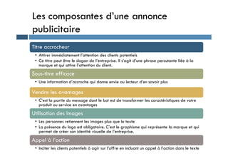 Les composantes d’une annonce
publicitaire
Titre accrocheur
• Attirer immédiatement l’attention des clients potentiels
• Ce titre peut être le slogan de l’entreprise. Il s’agit d’une phrase percutante liée à la
marque et qui attire l’attention du client.
Sous-titre efficace
• Une information d’accroche qui donne envie au lecteur d’en savoir plus
• Une information d’accroche qui donne envie au lecteur d’en savoir plus
Vendre les avantages
• C’est la partie du message dont le but est de transformer les caractéristiques de votre
produit ou service en avantages
Utilisation des images
• Les personnes retiennent les images plus que le texte
• La présence du logo est obligatoire. C’est le graphisme qui représente la marque et qui
permet de créer son identité visuelle de l’entreprise.
Appel à l’action
• Inciter les clients potentiels à agir sur l’offre en incluant un appel à l’action dans le texte
 