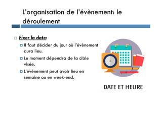 L’organisation de l’évènement: le
déroulement
 Fixer la date:
 Il faut décider du jour où l’évènement
aura lieu.
 Le moment dépendra de la cible
 Le moment dépendra de la cible
visée.
 L’évènement peut avoir lieu en
semaine ou en week-end.
 