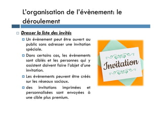 L’organisation de l’évènement: le
déroulement
 Dresser la liste des invités
 Un évènement peut être ouvert au
public sans adresser une invitation
spéciale.
 Dans certains cas, les évènements
 Dans certains cas, les évènements
sont ciblés et les personnes qui y
assistent doivent faire l’objet d’une
invitation.
 Les évènements peuvent être créés
sur les réseaux sociaux.
 des invitations imprimées et
personnalisées sont envoyées à
une cible plus premium.
 