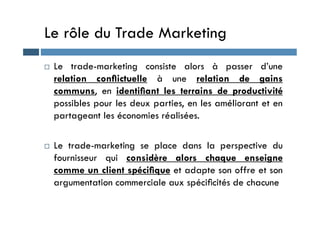 Le rôle du Trade Marketing
 Le trade-marketing consiste alors à passer d’une
relation conﬂictuelle à une relation de gains
communs, en identiﬁant les terrains de productivité
possibles pour les deux parties, en les améliorant et en
partageant les économies réalisées.
partageant les économies réalisées.
 Le trade-marketing se place dans la perspective du
fournisseur qui considère alors chaque enseigne
comme un client spéciﬁque et adapte son offre et son
argumentation commerciale aux spéciﬁcités de chacune
 