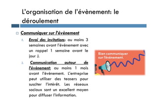 L’organisation de l’évènement: le
déroulement
 Communiquer sur l’évènement
1. Envoi des invitations: au moins 3
semaines avant l’évènement avec
un rappel 1 semaine avant le
jour J.
jour J.
2. Communication autour de
l’évènement: au moins 1 mois
avant l’évènement. L’entreprise
peut utiliser des teasers pour
susciter l’intérêt. Les réseaux
sociaux sont un excellent moyen
pour diffuser l’information.
 
